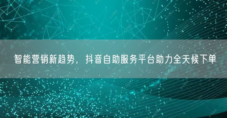 智能营销新趋势，抖音自助服务平台助力全天