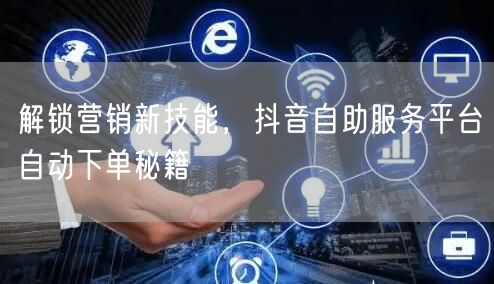 解锁营销新技能，抖音自助服务平台自动下单