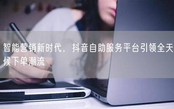 智能营销新时代，抖音自助服务平台引领全天