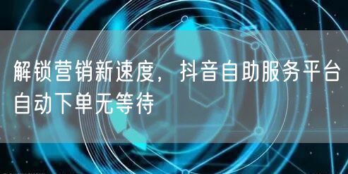 解锁营销新速度，抖音自助服务平台自动下单