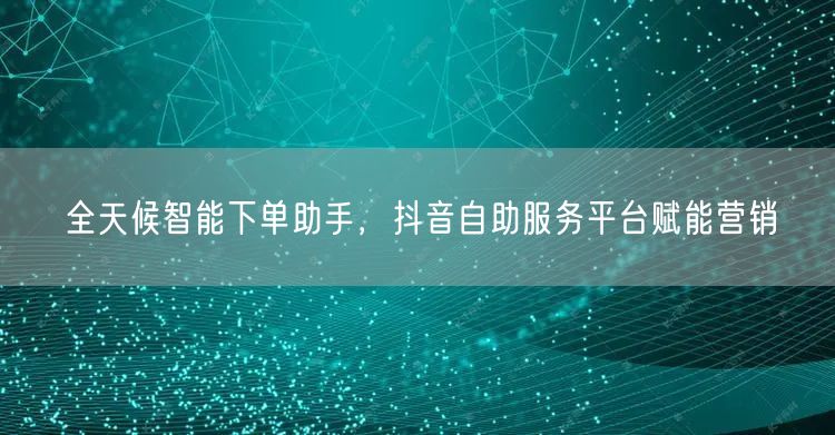 全天候智能下单助手，抖音自助服务平台赋能
