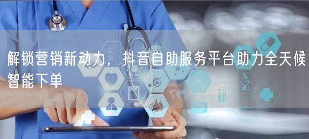 解锁营销新动力，抖音自助服务平台助力全天