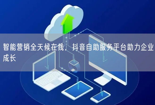 智能营销全天候在线，抖音自助服务平台助力