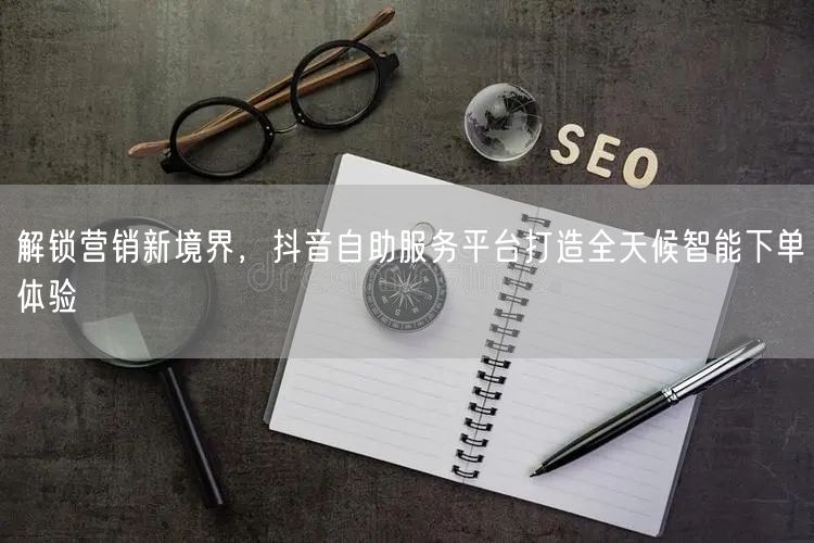 解锁营销新境界，抖音自助服务平台打造全天