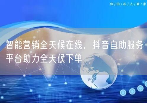 智能营销全天候在线，抖音自助服务平台助力