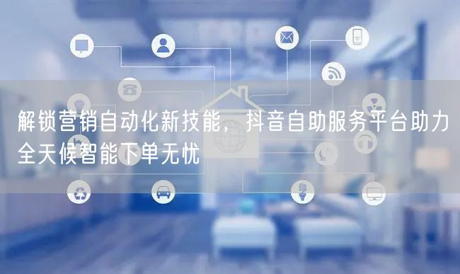 解锁营销自动化新技能，抖音自助服务平台助