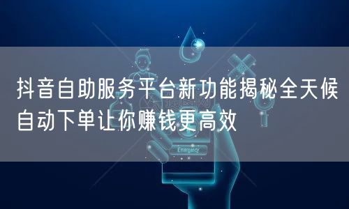抖音自助服务平台新功能揭秘全天候自动下单