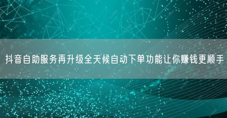 抖音自助服务再升级全天候自动下单功能让你