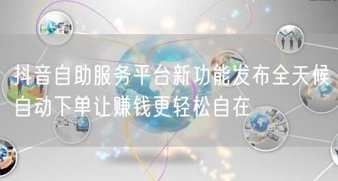 抖音自助服务平台新功能发布全天候自动下单