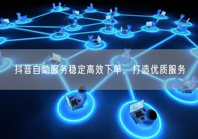 抖音自助服务稳定高效下单，打造优质服务
