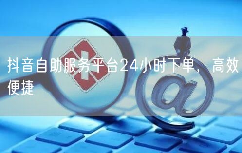 抖音自助服务平台24小时下单，高效便捷