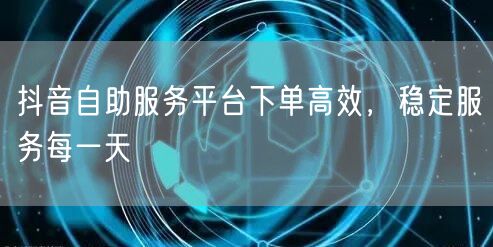 抖音自助服务平台下单高效，稳定服务每一天