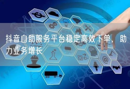 抖音自助服务平台稳定高效下单，助力业务增