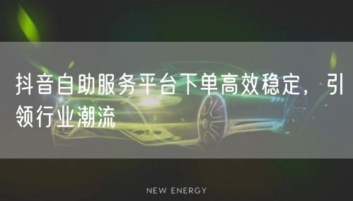 抖音自助服务平台下单高效稳定，引领行业潮