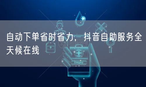 自动下单省时省力，抖音自助服务全天候在线
