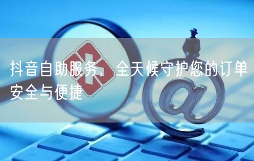 抖音自助服务，全天候守护您的订单安全与便
