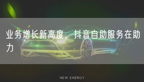 业务增长新高度,抖音自助服务在助力