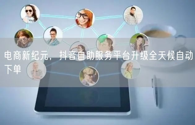 电商新纪元，抖音自助服务平台升级全天候自