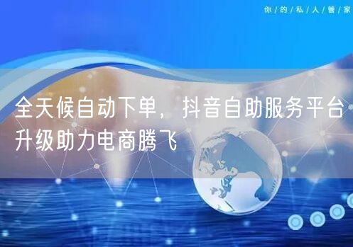 全天候自动下单，抖音自助服务平台升级助力