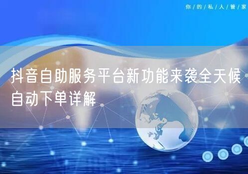 抖音自助服务平台新功能来袭全天候自动下单
