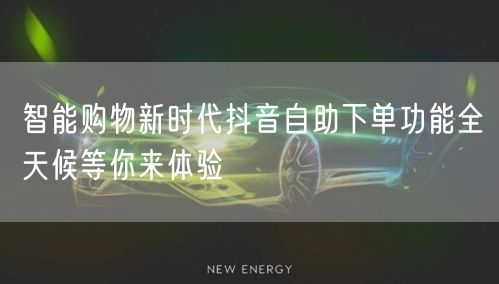 智能购物新时代抖音自助下单功能全天候等你