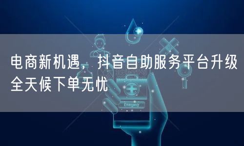 电商新机遇，抖音自助服务平台升级全天候下