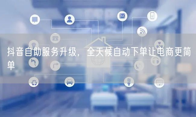 抖音自助服务升级，全天候自动下单让电商更