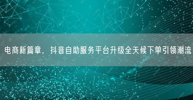 电商新篇章，抖音自助服务平台升级全天候下