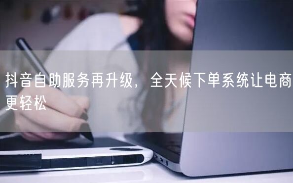 抖音自助服务再升级，全天候下单系统让电商