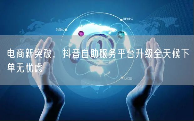 电商新突破，抖音自助服务平台升级全天候下