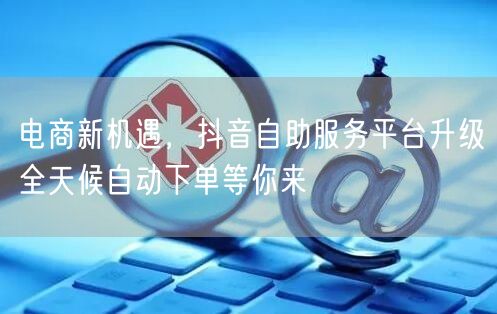 电商新机遇，抖音自助服务平台升级全天候自