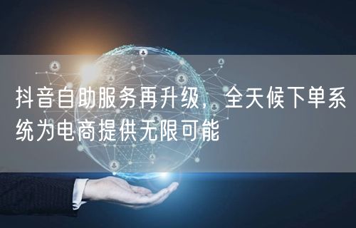 抖音自助服务再升级，全天候下单系统为电商