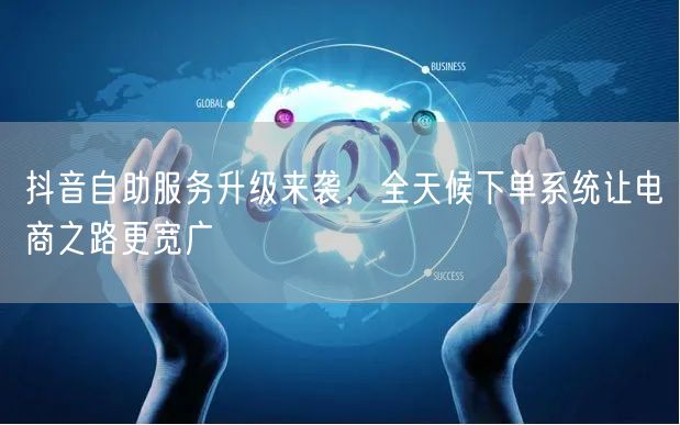 抖音自助服务升级来袭，全天候下单系统让电
