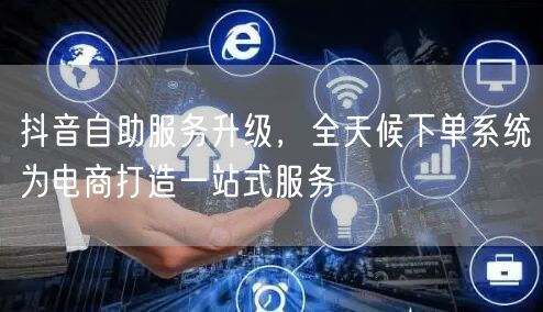 抖音自助服务升级，全天候下单系统为电商打