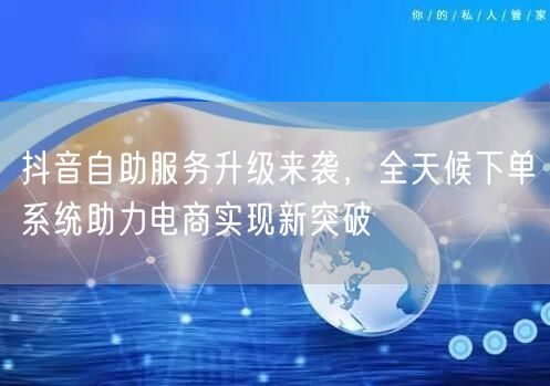 抖音自助服务升级来袭，全天候下单系统助力