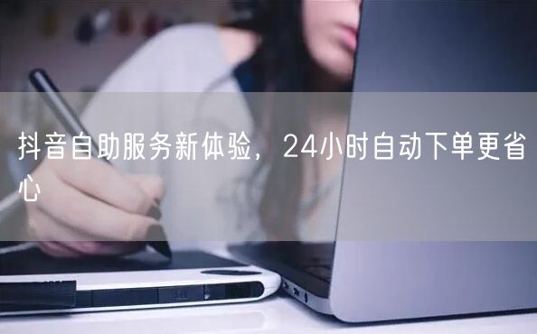 抖音自助服务新体验，24小时自动下单更省