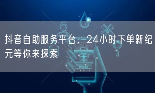 抖音自助服务平台，24小时下单新纪元等你
