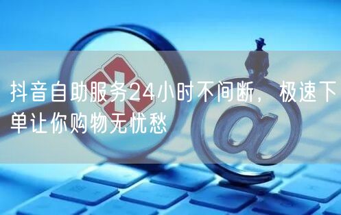 抖音自助服务24小时不间断，极速下单让你