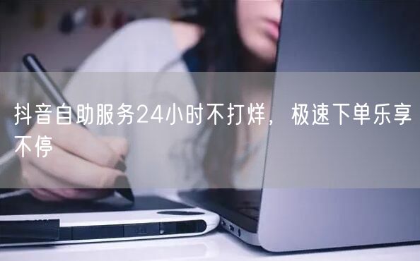 抖音自助服务24小时不打烊，极速下单乐享