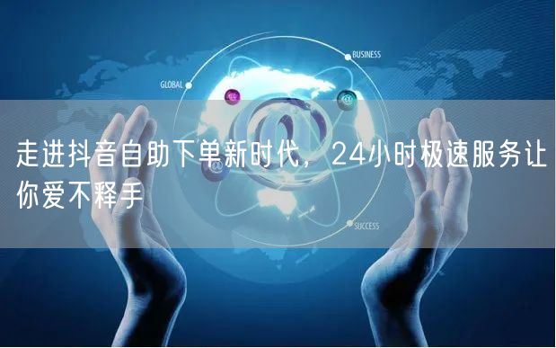 走进抖音自助下单新时代，24小时极速服务