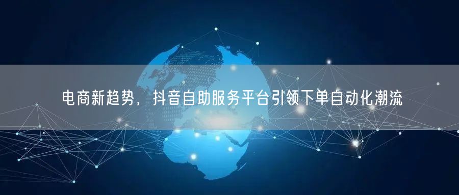 电商新趋势,抖音自助服务平台引领下单自动