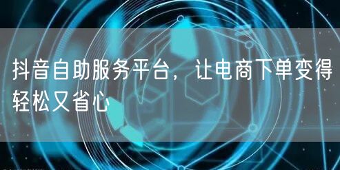 抖音自助服务平台,让电商下单变得轻松又省