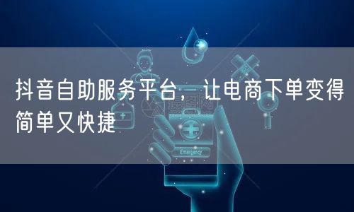 抖音自助服务平台，让电商下单变得简单又快