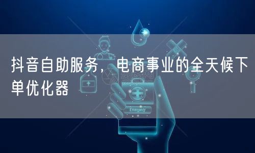 抖音自助服务，电商事业的全天候下单优化器