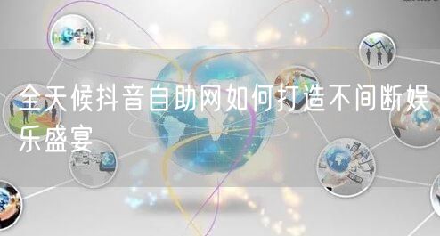 全天候抖音自助网如何打造不间断娱乐盛宴