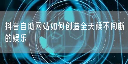抖音自助网站如何创造全天候不间断的娱乐