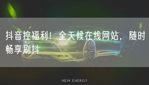 抖音控福利!全天候在线网站,随时畅享刷抖