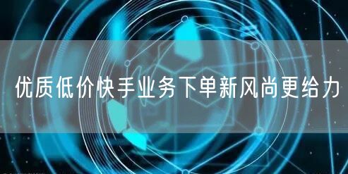 优质低价快手业务下单新风尚更给力