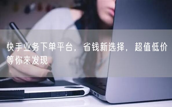 快手业务下单平台，省钱新选择，超值低价等