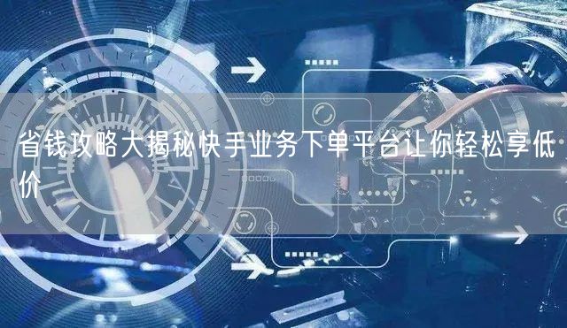 省钱攻略大揭秘快手业务下单平台让你轻松享